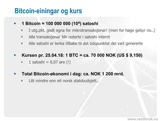 www.vestforsk.no
Bitcoin-einingar og kurs
 1 Bitcoin = 100 000 000 (108) satoshi
 I utg.pkt. godt egna for mikrotransaksjonar! (men for høge gebyr no..)
 Alle transaksjonar blir noterte i satoshi internt
 Alle satoshi er lenka tilbake til det tidspunktet dei vart genererte
 Kursen pr. 25.04.18: 1 BTC = ca. 70 000 NOK (US $ 9,150)
 1 satoshi = 0,07 øre (!)
 Total Bitcoin-økonomi i dag: ca. NOK 1 200 mrd.
 Litt mindre enn eit norsk statsbudsjett..
 