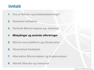 www.vestforsk.no
Innhald
1. Kva er Bitcoin og blokkjedeteknologi?
2. Desentral arkitektur
3. Sentrale Bitcoin-begrep og –økonomi
4. Mistydingar og sentrale utfordringar
5. Bitcoin som plattform og infrastruktur
6. Vitnemål på blokkjeda
7. Alternative Bitcoin-kjeder og kryptovalutaer
8. Aktuell litteratur og ressursar
 