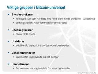 www.vestforsk.no
Viktige grupper i Bitcoin-universet
 Bitcoin-brukarar
 Full node: Dei som har lasta ned heile blokk-kjeda og deltek i valideringa
 Lettvektsnodar: Mobil-lommebøker (mobil-app)
 Bitcoin-gravarar
 Sikrar blokk-kjeda
 Utviklarar
 Vedlikehald og utvikling av den opne kjeldekoden
 Vekslingstenester
 Bru mellom kryptovaluta og fiat-pengar
 Handelsmenn
 Dei som mottek kryptovaluta for varer og tenester
 