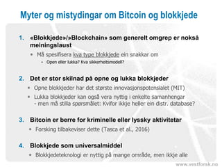 www.vestforsk.no
Myter og mistydingar om Bitcoin og blokkjede
1. «Blokkjede»/»Blockchain» som generelt omgrep er nokså
meiningslaust
 Må spesifisera kva type blokkjede ein snakkar om
• Open eller lukka? Kva sikkerheitsmodell?
2. Det er stor skilnad på opne og lukka blokkjeder
 Opne blokkjeder har det største innovasjonspotensialet (MIT)
 Lukka blokkjeder kan også vera nyttig i enkelte samanhengar
- men må stilla spørsmålet: Kvifor ikkje heller ein distr. database?
3. Bitcoin er berre for kriminelle eller lyssky aktivitetar
 Forsking tilbakeviser dette (Tasca et al., 2016)
4. Blokkjede som universalmiddel
 Blokkjedeteknologi er nyttig på mange område, men ikkje alle
 