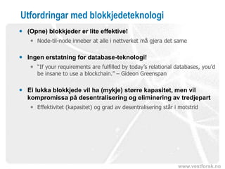 www.vestforsk.no
Utfordringar med blokkjedeteknologi
 (Opne) blokkjeder er lite effektive!
 Node-til-node inneber at alle i nettverket må gjera det same
 Ingen erstatning for database-teknologi!
 “If your requirements are fulfilled by today’s relational databases, you’d
be insane to use a blockchain.” – Gideon Greenspan
 Ei lukka blokkjede vil ha (mykje) større kapasitet, men vil
kompromissa på desentralisering og eliminering av tredjepart
 Effektivitet (kapasitet) og grad av desentralisering står i motstrid
 