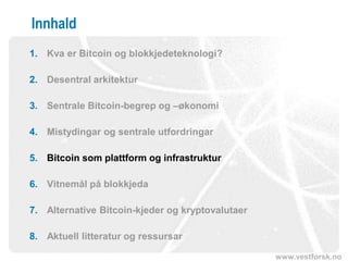 www.vestforsk.no
Innhald
1. Kva er Bitcoin og blokkjedeteknologi?
2. Desentral arkitektur
3. Sentrale Bitcoin-begrep og –økonomi
4. Mistydingar og sentrale utfordringar
5. Bitcoin som plattform og infrastruktur
6. Vitnemål på blokkjeda
7. Alternative Bitcoin-kjeder og kryptovalutaer
8. Aktuell litteratur og ressursar
 