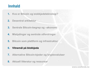 www.vestforsk.no
Innhald
1. Kva er Bitcoin og blokkjedeteknologi?
2. Desentral arkitektur
3. Sentrale Bitcoin-begrep og –økonomi
4. Mistydingar og sentrale utfordringar
5. Bitcoin som plattform og infrastruktur
6. Vitnemål på blokkjeda
7. Alternative Bitcoin-kjeder og kryptovalutaer
8. Aktuell litteratur og ressursar
 