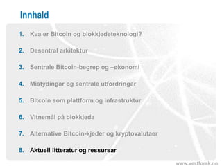 www.vestforsk.no
Innhald
1. Kva er Bitcoin og blokkjedeteknologi?
2. Desentral arkitektur
3. Sentrale Bitcoin-begrep og –økonomi
4. Mistydingar og sentrale utfordringar
5. Bitcoin som plattform og infrastruktur
6. Vitnemål på blokkjeda
7. Alternative Bitcoin-kjeder og kryptovalutaer
8. Aktuell litteratur og ressursar
 