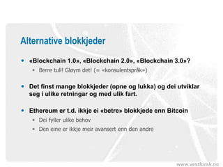 www.vestforsk.no
Alternative blokkjeder
 «Blockchain 1.0», «Blockchain 2.0», «Blockchain 3.0»?
 Berre tull! Gløym det! (= «konsulentspråk»)
 Det finst mange blokkjeder (opne og lukka) og dei utviklar
seg i ulike retningar og med ulik fart.
 Ethereum er t.d. ikkje ei «betre» blokkjede enn Bitcoin
 Dei fyller ulike behov
 Den eine er ikkje meir avansert enn den andre
 