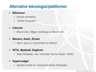 www.vestforsk.no
Alternative teknologiar/plattformer
 Ethereum
 Smarte kontraktar
 «World computer»
 Litecoin
 Bitcoin-klon, følgjer utviklinga av Bitcoin tett
 Monero, Dash, ZCash
 Større grad av anonymitet enn Bitcoin
 IOTA, Byteball, DagCoin
 Ikkje blokkjede, men «Directed Acyclic Graph» (DAG)
 HyperLedger
 Spesielt utvikla for lukka/kontrollerte blokkjeder
 