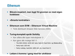 www.vestforsk.no
Ethereum
 Bitcoin-inspirert, men bygt frå grunnen av med eigen
kodebase
 «Smarte kontraktar»
 Ethereum som EVM – Ethereum Virtual Machine
 Tenk distribuert Amazon Web Services (AWS)
 Turing-komplett språk Solidity
 Kan utføra alle typar instruksjonar ☺
 Kan gjera alle mulege feil! 
• The DAO (2016): $150 mill. hack, førte til «hard fork» og tilbakerulling
• Parity hack: $30 mill.
• Parity multisig. hack/feil: $300 mill. (ny «hard fork»?)
 Lettare å komma i gang med for utviklarar
 