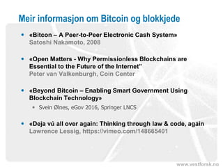 www.vestforsk.no
Meir informasjon om Bitcoin og blokkjede
 «Bitcon – A Peer-to-Peer Electronic Cash System»
Satoshi Nakamoto, 2008
 «Open Matters - Why Permissionless Blockchains are
Essential to the Future of the Internet”
Peter van Valkenburgh, Coin Center
 «Beyond Bitcoin – Enabling Smart Government Using
Blockchain Technology»
 Svein Ølnes, eGov 2016, Springer LNCS
 «Deja vú all over again: Thinking through law & code, again
Lawrence Lessig, https://vimeo.com/148665401
 