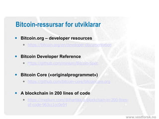 www.vestforsk.no
Bitcoin-ressursar for utviklarar
 Bitcoin.org – developer resources
 https://bitcoin.org/en/developer-documentation
 Bitcoin Developer Reference
 https://github.com/minium/Bitcoin-Spec
 Bitcoin Core («originalprogrammet»)
 https://github.com/bitcoin-core/bitcoincore.org
 A blockchain in 200 lines of code
 https://medium.com/@lhartikk/a-blockchain-in-200-lines-
of-code-963cc1cc0e54
 