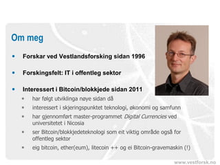 www.vestforsk.no
 Forskar ved Vestlandsforsking sidan 1996
 Forskingsfelt: IT i offentleg sektor
 Interessert i Bitcoin/blokkjede sidan 2011
 har følgt utviklinga nøye sidan då
 interessert i skjeringspunktet teknologi, økonomi og samfunn
 har gjennomført master-programmet Digital Currencies ved
universitetet i Nicosia
 ser Bitcoin/blokkjedeteknologi som eit viktig område også for
offentleg sektor
 eig bitcoin, ether(eum), litecoin ++ og ei Bitcoin-gravemaskin (!)
Om meg
 