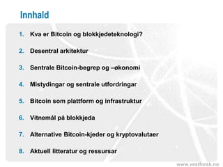 www.vestforsk.no
Innhald
1. Kva er Bitcoin og blokkjedeteknologi?
2. Desentral arkitektur
3. Sentrale Bitcoin-begrep og –økonomi
4. Mistydingar og sentrale utfordringar
5. Bitcoin som plattform og infrastruktur
6. Vitnemål på blokkjeda
7. Alternative Bitcoin-kjeder og kryptovalutaer
8. Aktuell litteratur og ressursar
 