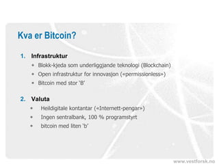 www.vestforsk.no
Kva er Bitcoin?
1. Infrastruktur
 Blokk-kjeda som underliggjande teknologi (Blockchain)
 Open infrastruktur for innovasjon («permissionless»)
 Bitcoin med stor ‘B’
2. Valuta
 Heildigitale kontantar («Internett-pengar»)
 Ingen sentralbank, 100 % programstyrt
 bitcoin med liten ‘b’
 