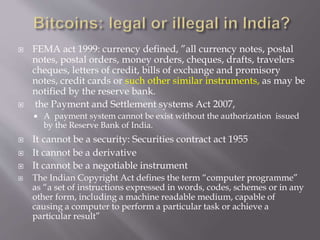  FEMA act 1999: currency defined, ”all currency notes, postal 
notes, postal orders, money orders, cheques, drafts, travelers 
cheques, letters of credit, bills of exchange and promisory 
notes, credit cards or such other similar instruments, as may be 
notified by the reserve bank. 
 the Payment and Settlement systems Act 2007, 
 A payment system cannot be exist without the authorization issued 
by the Reserve Bank of India. 
 It cannot be a security: Securities contract act 1955 
 It cannot be a derivative 
 It cannot be a negotiable instrument 
 The Indian Copyright Act defines the term “computer programme” 
as “a set of instructions expressed in words, codes, schemes or in any 
other form, including a machine readable medium, capable of 
causing a computer to perform a particular task or achieve a 
particular result” 
 