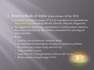  Reserve Bank of India (press release: 24 Dec 2013) 
 Creation, trading or usage of VCs as a medium for payment are 
not authorized including Bitcoin, litecoin, bbqcoin, dogecoins 
 No regulatory approvals, registration or authorization stated to 
have been obtained by the entities concerned for carrying on 
such activities 
 Risks: 
 Hacking, loss of password, malware attack 
 No established framework for recourse of customers problems 
 No underlying or back of any asset for VCs 
 Huge volatility in price 
 Legal status of exchange bodies of bitcoin also unclear 
 Media reports on illegal usage of VCs 
 