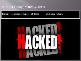  India Today( March 3, 2014) 
Indians lose crores of rupees in bitcoin exchange collapse 
 What happened? 
 Japan based Mt.Gox collapsed. 
 Loss over 3,000 crore. (7.5 lakh bitcoins) 
 It has 1.27 lakh creditors(1000 Japanese) 
 Indians 35000 bitcoins( 100 crores) 
 