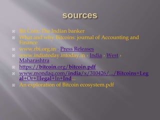  Bit Coin: The Indian banker 
 What and why Bitcoins: journal of Accounting and 
Finance 
 www.rbi.org.in › Press Releases 
 www.indiatoday.intoday.in › India › West › 
Maharashtra 
 https://bitcoin.org/bitcoin.pdf 
 www.mondaq.com/india/x/310426/.../Bitcoins+Leg 
al+Or+Illegal+In+Ind... 
 An exploration of Bitcoin ecosystem.pdf 
 