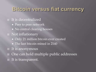  It is decentralized 
 Peer to peer network 
 No central clearing houses 
 Not inflationary 
 Only 21 million bitcoin ever created 
 The last bitcoin mined in 2140 
 It is anonymous 
 One can hold multiple public addresses 
 It is transparent. 
 