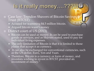  Case law: Trendon Shavers of Bitcoin Savings & 
Trust (BTCST) 
 Accused for scamming $4.5 million bitcoin. 
 Argued bitcoin wasn’t money 
 District court of US (2013) 
 Bitcoin can be used as money. It can be used to purchase 
goods or services, and as Shavers stated, used to pay for 
individual living expenses. 
 The only limitation of Bitcoin is that it is limited to those 
places that accept it as currency. 
 It can also be exchanged for conventional currencies, such 
as the US dollar, Euro, Yen and Yuan. 
 Therefore, Bitcoin is a currency or form of money, and 
investors wishing to invest in BTCST provided an 
investment of money.” 
 