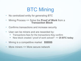 BTC Mining
• No centralized entity for generating BTC
• Mining Process => Solve the Proof of Work from a
Transaction Block

• Confirms transactions and increase security
• User can be miners and are rewarded by:
• Transactions fees for the transactions they confirm
• New block created / proof of work solved? => 25 BTC today

• Mining is a competitive market $$$$$$
• More miners => More secure network

 
