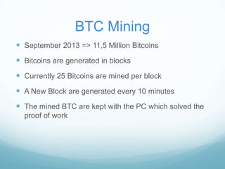 BTC Mining
 September 2013 => 11,5 Million Bitcoins

 Bitcoins are generated in blocks
 Currently 25 Bitcoins are mined per block
 A New Block are generated every 10 minutes
 The mined BTC are kept with the PC which solved the
proof of work

 