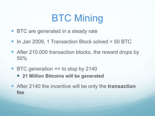BTC Mining
 BTC are generated in a steady rate

 In Jan 2009, 1 Transaction Block solved = 50 BTC
 After 210.000 transaction blocks, the reward drops by
50%

 BTC generation => to stop by 2140
 21 Million Bitcoins will be generated

 After 2140 the incentive will be only the transaction
fee

 