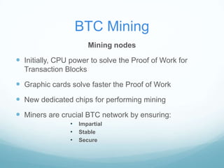 BTC Mining
Mining nodes

 Initially, CPU power to solve the Proof of Work for
Transaction Blocks

 Graphic cards solve faster the Proof of Work

 New dedicated chips for performing mining
 Miners are crucial BTC network by ensuring:
•
•
•

Impartial
Stable
Secure

 