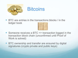 Bitcoins
 BTC are entries in the transactions blocks / in the
ledger book

 Someone receives a BTC => transaction logged in the
transaction block chain (unconfirmed until Proof of
Work is solved)

 BTC ownership and transfer are ensured by digital
signatures (crypto private and public keys)

 