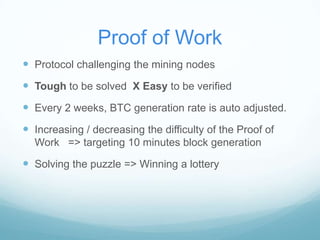 Proof of Work
 Protocol challenging the mining nodes

 Tough to be solved X Easy to be verified
 Every 2 weeks, BTC generation rate is auto adjusted.
 Increasing / decreasing the difficulty of the Proof of
Work => targeting 10 minutes block generation

 Solving the puzzle => Winning a lottery

 