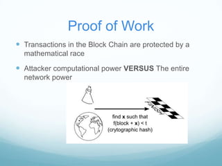 Proof of Work
 Transactions in the Block Chain are protected by a
mathematical race

 Attacker computational power VERSUS The entire
network power

 