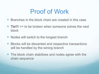 Proof of Work
 Branches in the block chain are created in this case

 Tie!!! => to be broken when someone solves the next
block

 Nodes will switch to the longest branch

 Blocks will be discarded and respective transactions
will be handled by the wining branch

 The block chain stabilizes and nodes agree with the
chain sequence

 