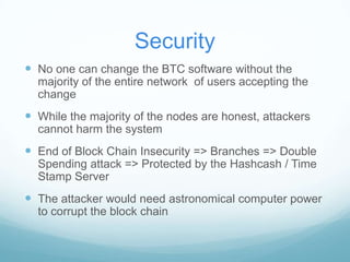 Security
 No one can change the BTC software without the
majority of the entire network of users accepting the
change

 While the majority of the nodes are honest, attackers
cannot harm the system

 End of Block Chain Insecurity => Branches => Double
Spending attack => Protected by the Hashcash / Time
Stamp Server

 The attacker would need astronomical computer power
to corrupt the block chain

 