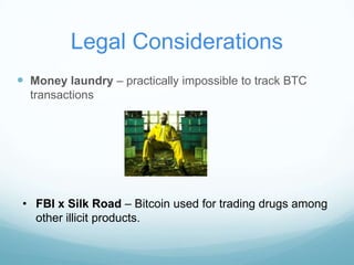 Legal Considerations
 Money laundry – practically impossible to track BTC
transactions

• FBI x Silk Road – Bitcoin used for trading drugs among
other illicit products.

 