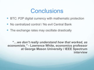 Conclusions
 BTC: P2P digital currency with mathematic protection
 No centralized control / No evil Central Bank
 The exchange rates may oscillate drastically
“…we don’t really understand how that worked, as
economists.” - Lawrence White, economics professor
at George Mason University / IEEE Spectrum
interview

 