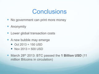 Conclusions
 No government can print more money

 Anonymity
 Lower global transaction costs
 A new bubble may emerge
 Oct 2013 = 150 USD
 Nov 2013 > 500 USD

 March 28th 2013: BTC passed the 1 Billion USD (11
million Bitcoins in circulation)

 