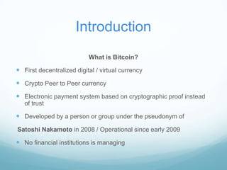 Introduction
What is Bitcoin?

 First decentralized digital / virtual currency
 Crypto Peer to Peer currency
 Electronic payment system based on cryptographic proof instead
of trust

 Developed by a person or group under the pseudonym of
Satoshi Nakamoto in 2008 / Operational since early 2009

 No financial institutions is managing

 