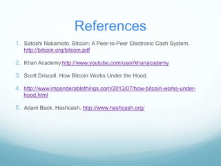 References
1. Satoshi Nakamoto. Bitcoin: A Peer-to-Peer Electronic Cash System.
http://bitcoin.org/bitcoin.pdf

2. Khan Academy.http://www.youtube.com/user/khanacademy
3. Scott Driscoll. How Bitcoin Works Under the Hood.
4. http://www.imponderablethings.com/2013/07/how-bitcoin-works-underhood.html

5. Adam Back. Hashcash. http://www.hashcash.org/

 