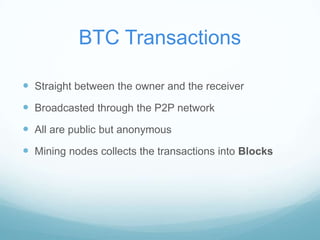 BTC Transactions
 Straight between the owner and the receiver
 Broadcasted through the P2P network
 All are public but anonymous
 Mining nodes collects the transactions into Blocks

 