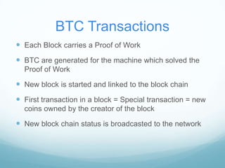 BTC Transactions
 Each Block carries a Proof of Work

 BTC are generated for the machine which solved the
Proof of Work

 New block is started and linked to the block chain

 First transaction in a block = Special transaction = new
coins owned by the creator of the block

 New block chain status is broadcasted to the network

 