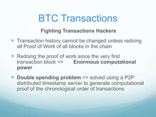BTC Transactions
Fighting Transactions Hackers

 Transaction history cannot be changed unless redoing
all Proof of Work of all blocks in the chain

 Redoing the proof of work since the very first
transaction block =>
power

Enormous computational

 Double spending problem => solved using a P2P
distributed timestamp server to generate computational
proof of the chronological order of transactions

 