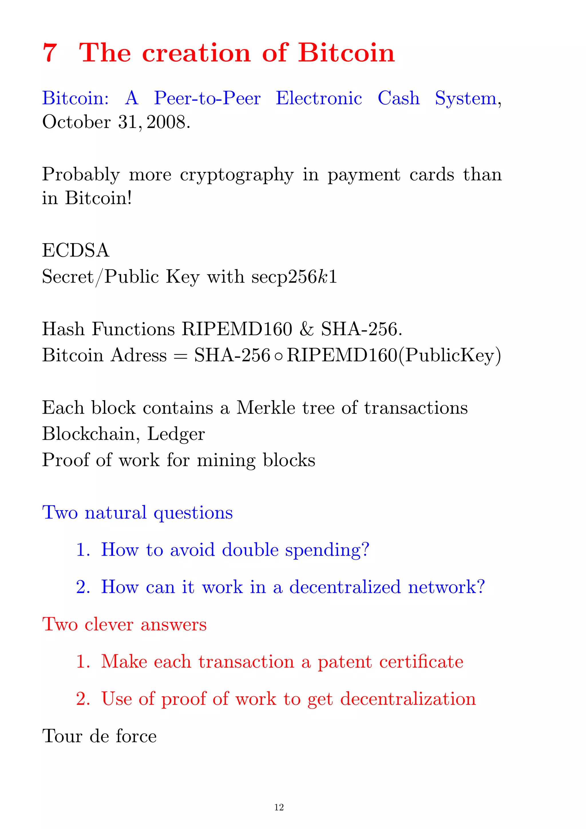 7 The creation of Bitcoin
Bitcoin: A Peer-to-Peer Electronic Cash System,
October 31; 2008.
Probably more cryptography in payment cards than
in Bitcoin!
ECDSA
Secret/Public Key with secp256k1
Hash Functions RIPEMD160  SHA-256.
Bitcoin Adress = SHA-256 RIPEMD160(PublicKey)
Each block contains a Merkle tree of transactions
Blockchain, Ledger
Proof of work for mining blocks
Two natural questions
1. How to avoid double spending?
2. How can it work in a decentralized network?
Two clever answers
1. Make each transaction a patent certicate
2. Use of proof of work to get decentralization
Tour de force
12
 