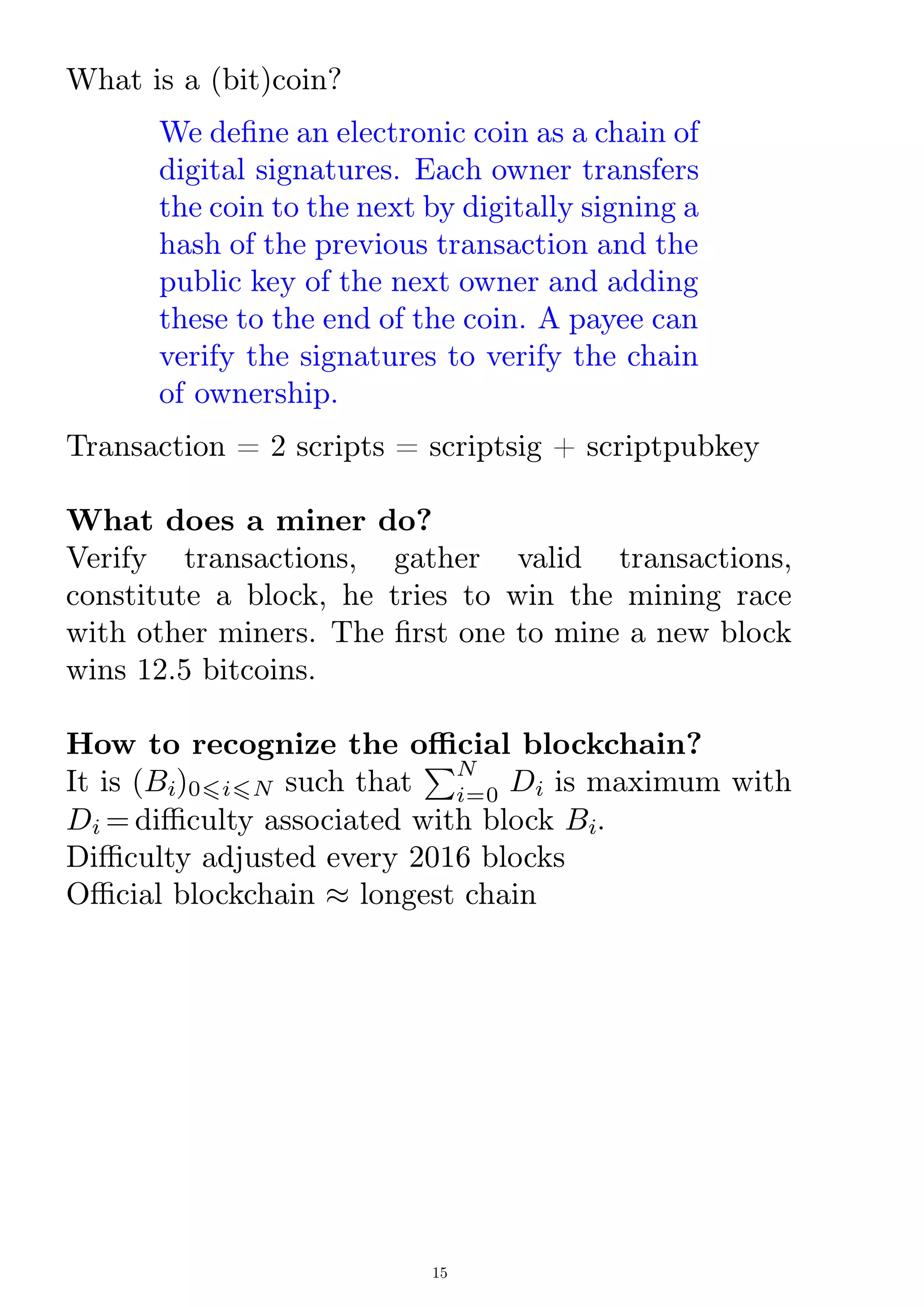 What is a (bit)coin?
We dene an electronic coin as a chain of
digital signatures. Each owner transfers
the coin to the next by digitally signing a
hash of the previous transaction and the
public key of the next owner and adding
these to the end of the coin. A payee can
verify the signatures to verify the chain
of ownership.
Transaction = 2 scripts = scriptsig + scriptpubkey
What does a miner do?
Verify transactions, gather valid transactions,
constitute a block, he tries to win the mining race
with other miners. The rst one to mine a new block
wins 12.5 bitcoins.
How to recognize the ocial blockchain?
It is (Bi)06i6N such that
P
i=0
N
Di is maximum with
Di = diculty associated with block Bi.
Diculty adjusted every 2016 blocks
Ocial blockchain  longest chain
15
 