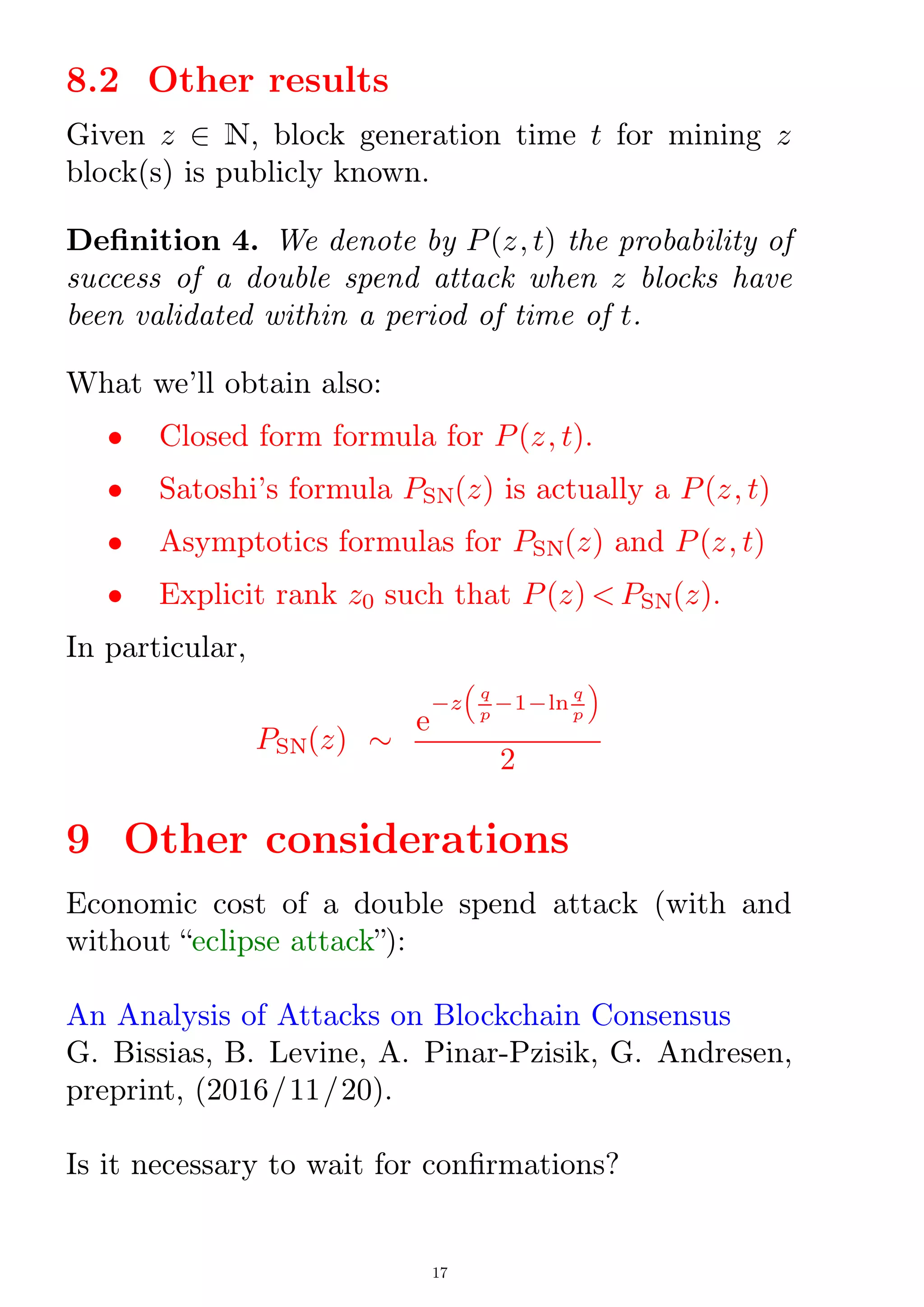 8.2 Other results
Given z 2 N, block generation time t for mining z
block(s) is publicly known.
Denition 4. We denote by P(z; t) the probability of
success of a double spend attack when z blocks have
been validated within a period of time of t.
What we'll obtain also:
 Closed form formula for P(z; t).
 Satoshi's formula PSN(z) is actually a P(z; t)
 Asymptotics formulas for PSN(z) and P(z; t)
 Explicit rank z0 such that P(z)  PSN(z).
In particular,
PSN(z) 
e
¡z

q
p
¡1¡ln
q
p

2
9 Other considerations
Economic cost of a double spend attack (with and
without eclipse attack):
An Analysis of Attacks on Blockchain Consensus
G. Bissias, B. Levine, A. Pinar-Pzisik, G. Andresen,
preprint, (2016/11/20).
Is it necessary to wait for conrmations?
17
 