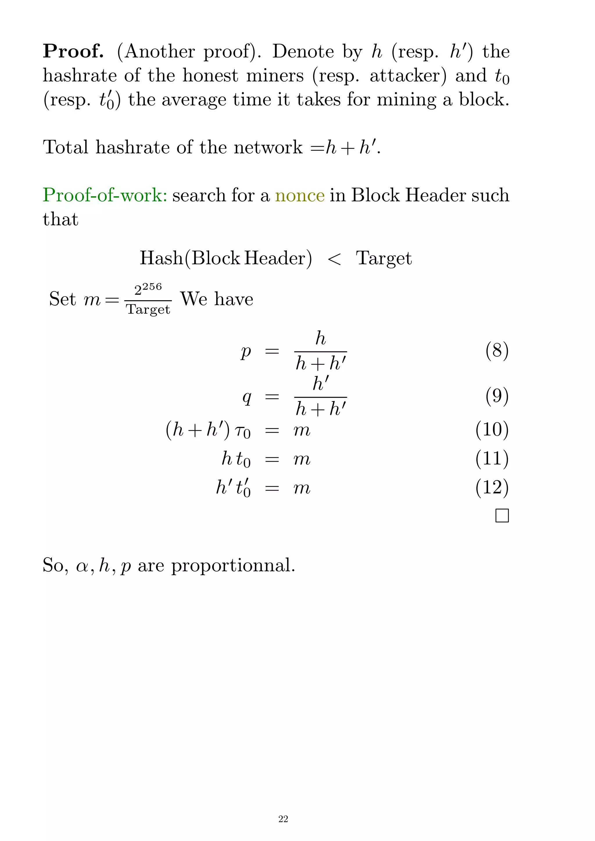 Proof. (Another proof). Denote by h (resp. h0
) the
hashrate of the honest miners (resp. attacker) and t0
(resp. t0
0
) the average time it takes for mining a block.
Total hashrate of the network =h + h0
.
Proof-of-work: search for a nonce in Block Header such
that
Hash(Block Header)  Target
Set m =
2256
Target
We have
p =
h
h + h0
(8)
q =
h0
h + h0
(9)
(h + h0
) 0 = m (10)
h t0 = m (11)
h0
t0
0
= m (12)

So, ; h; p are proportionnal.
22
 