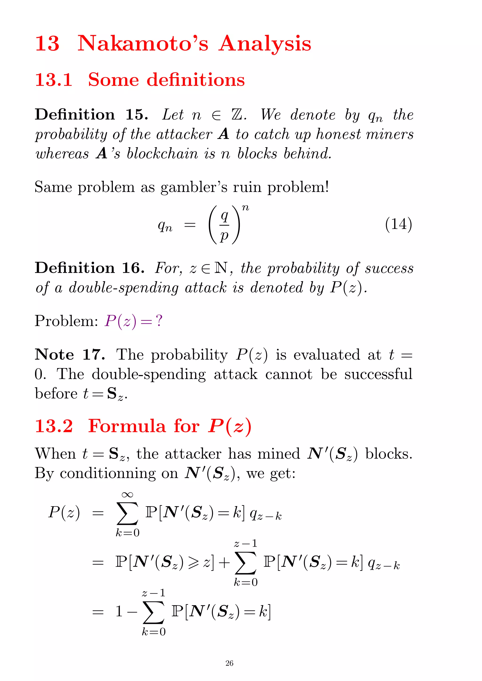 13 Nakamoto's Analysis
13.1 Some denitions
Denition 15. Let n 2 Z. We denote by qn the
probability of the attacker A to catch up honest miners
whereas A's blockchain is n blocks behind.
Same problem as gambler's ruin problem!
qn =

q
p
n
(14)
Denition 16. For, z 2 N, the probability of success
of a double-spending attack is denoted by P(z).
Problem: P(z) = ?
Note 17. The probability P(z) is evaluated at t =
0. The double-spending attack cannot be successful
before t = Sz.
13.2 Formula for P (z)
When t = Sz, the attacker has mined N 0
(Sz) blocks.
By conditionning on N 0
(Sz), we get:
P(z) =
X
k=0
1
P[N 0
(Sz) = k] qz¡k
= P[N 0
(Sz)  z] +
X
k=0
z¡1
P[N 0
(Sz) = k] qz¡k
= 1 ¡
X
k=0
z¡1
P[N 0
(Sz) = k]
26
 