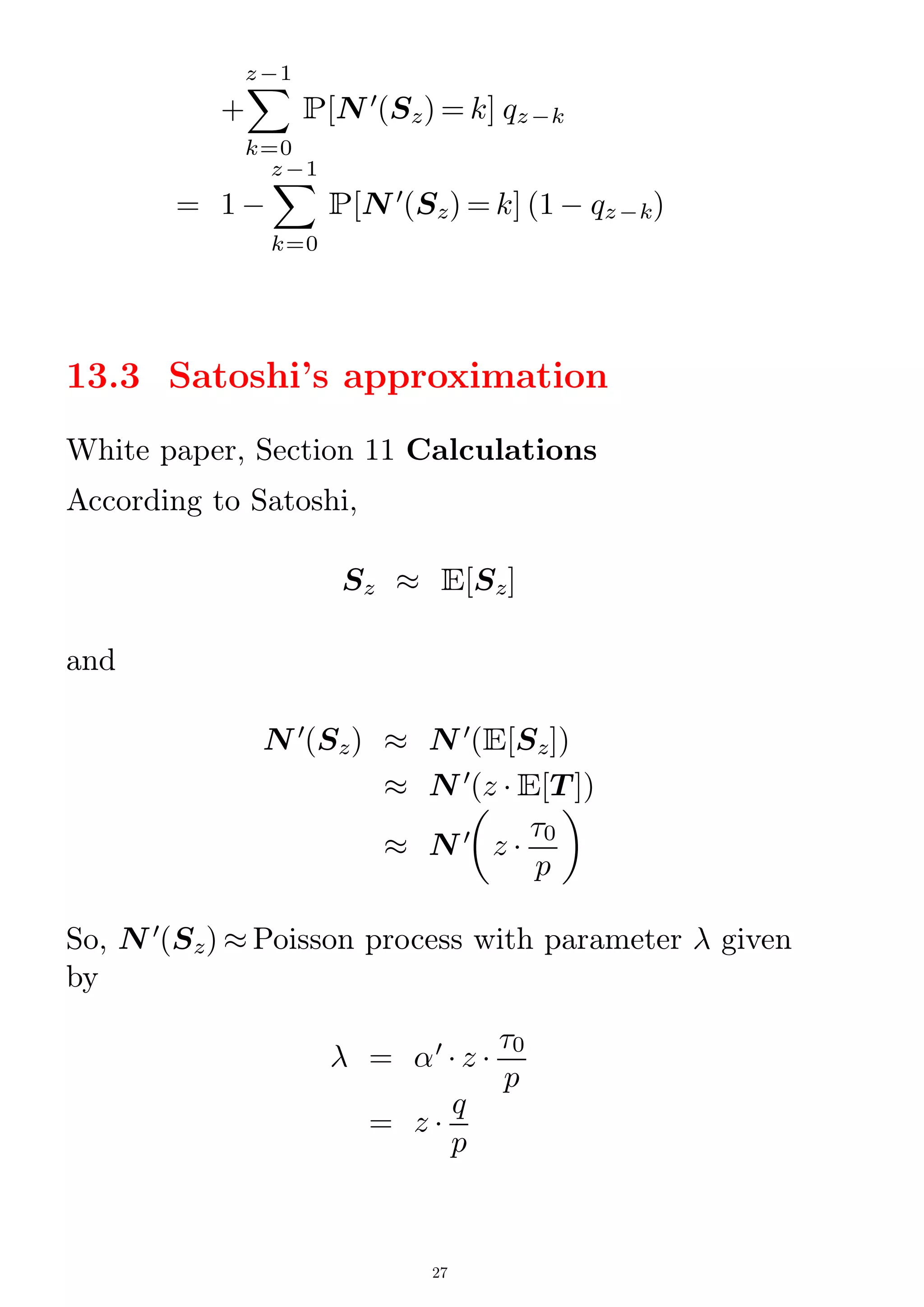 +
X
k=0
z¡1
P[N 0
(Sz) = k] qz¡k
= 1 ¡
X
k=0
z¡1
P[N 0
(Sz) = k] (1 ¡ qz¡k)
13.3 Satoshi's approximation
White paper, Section 11 Calculations
According to Satoshi,
Sz  E[Sz]
and
N 0
(Sz)  N 0
(E[Sz])
 N 0
(z  E[T ])
 N 0

z 
0
p

So, N 0
(Sz)  Poisson process with parameter  given
by
 = 0
 z 
0
p
= z 
q
p
27
 