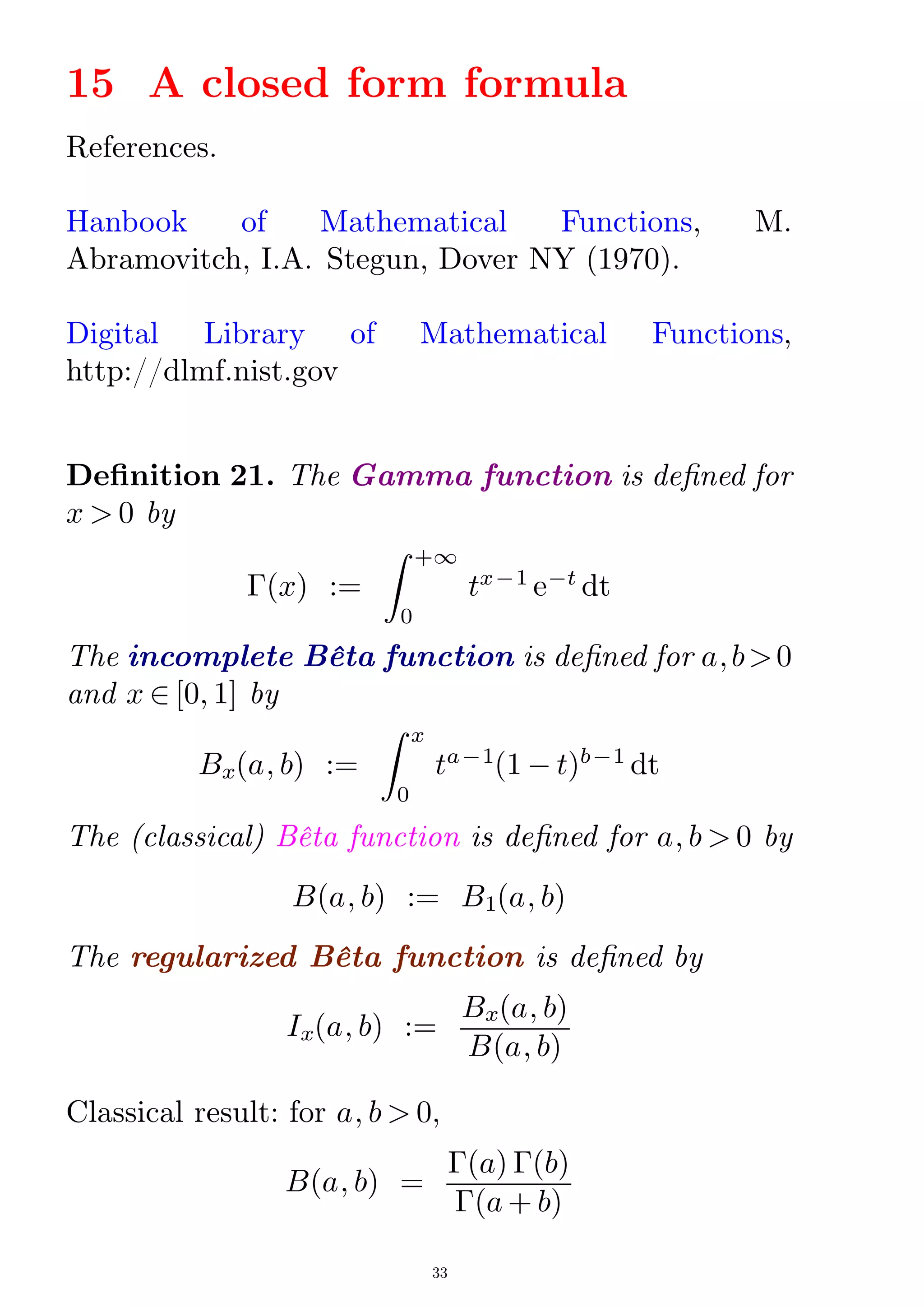 15 A closed form formula
References.
Hanbook of Mathematical Functions, M.
Abramovitch, I.A. Stegun, Dover NY (1970).
Digital Library of Mathematical Functions,
http://dlmf.nist.gov
Denition 21. The Gamma function is dened for
x  0 by
¡(x) :=
Z
0
+1
tx¡1
e¡t
dt
The incomplete Bêta function is dened for a;b0
and x 2 [0; 1] by
Bx(a; b) :=
Z
0
x
ta¡1
(1 ¡ t)b¡1
dt
The (classical) Bêta function is dened for a; b  0 by
B(a; b) := B1(a; b)
The regularized Bêta function is dened by
Ix(a; b) :=
Bx(a; b)
B(a; b)
Classical result: for a; b  0,
B(a; b) =
¡(a) ¡(b)
¡(a + b)
33
 