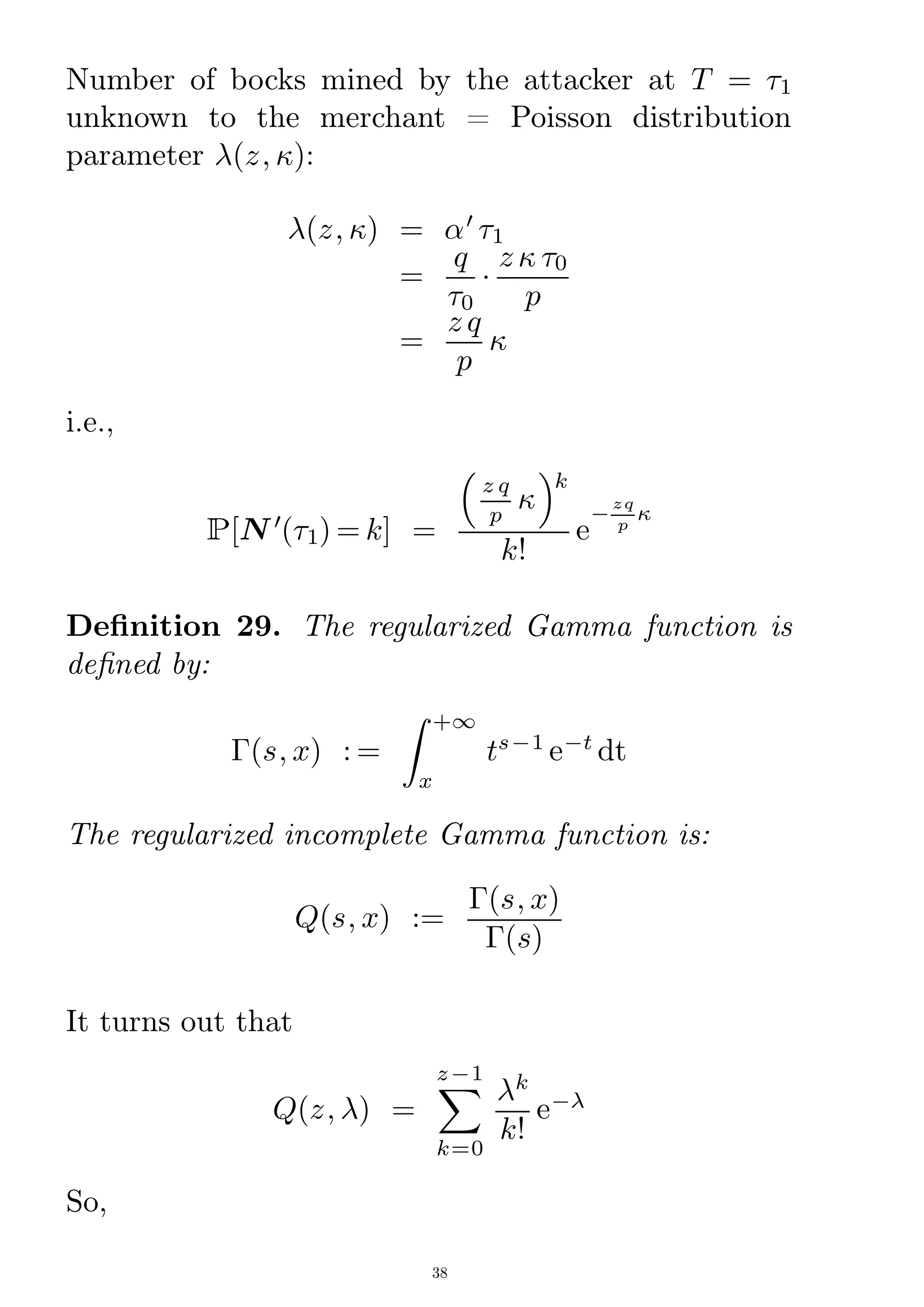 Number of bocks mined by the attacker at T = 1
unknown to the merchant = Poisson distribution
parameter (z; ):
(z; ) = 0
1
=
q
0

z  0
p
=
z q
p

i.e.,
P[N 0
(1) = k] =

z q
p

k
k!
e
¡
zq
p

Denition 29. The regularized Gamma function is
dened by:
¡(s; x) : =
Z
x
+1
ts¡1
e¡t
dt
The regularized incomplete Gamma function is:
Q(s; x) :=
¡(s; x)
¡(s)
It turns out that
Q(z; ) =
X
k=0
z¡1
k
k!
e¡
So,
38
 