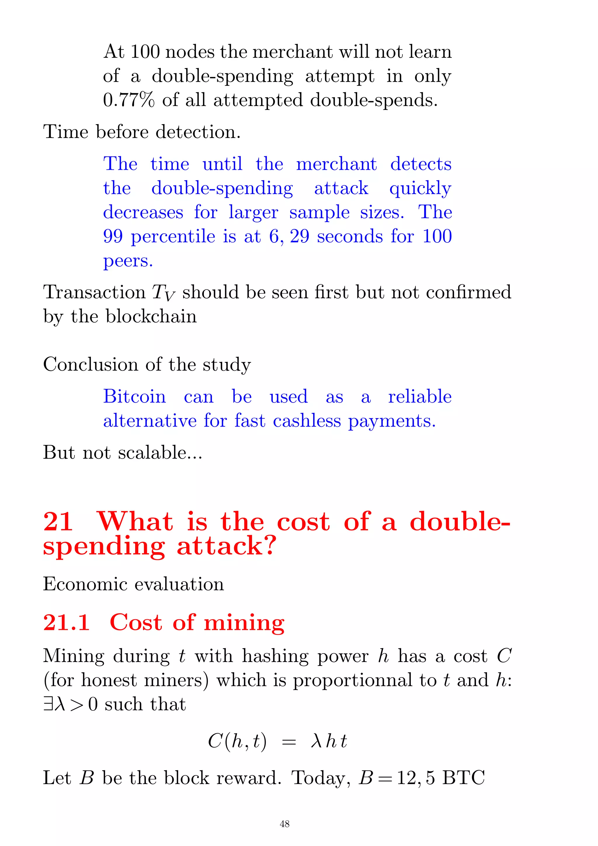 At 100 nodes the merchant will not learn
of a double-spending attempt in only
0.77% of all attempted double-spends.
Time before detection.
The time until the merchant detects
the double-spending attack quickly
decreases for larger sample sizes. The
99 percentile is at 6; 29 seconds for 100
peers.
Transaction TV should be seen rst but not conrmed
by the blockchain
Conclusion of the study
Bitcoin can be used as a reliable
alternative for fast cashless payments.
But not scalable...
21 What is the cost of a double-
spending attack?
Economic evaluation
21.1 Cost of mining
Mining during t with hashing power h has a cost C
(for honest miners) which is proportionnal to t and h:
9  0 such that
C(h; t) =  h t
Let B be the block reward. Today, B = 12; 5 BTC
48
 