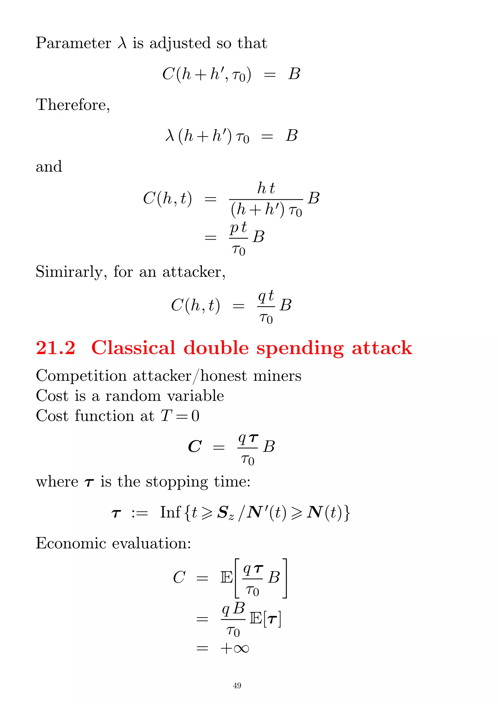 Parameter  is adjusted so that
C(h + h0
; 0) = B
Therefore,
 (h + h0
) 0 = B
and
C(h; t) =
h t
(h + h0) 0
B
=
p t
0
B
Simirarly, for an attacker,
C(h; t) =
q t
0
B
21.2 Classical double spending attack
Competition attacker/honest miners
Cost is a random variable
Cost function at T = 0
C =
q 
0
B
where  is the stopping time:
 := Inf ft  Sz /N 0
(t)  N(t)g
Economic evaluation:
C = E

q 
0
B

=
q B
0
E[]
= +1
49
 