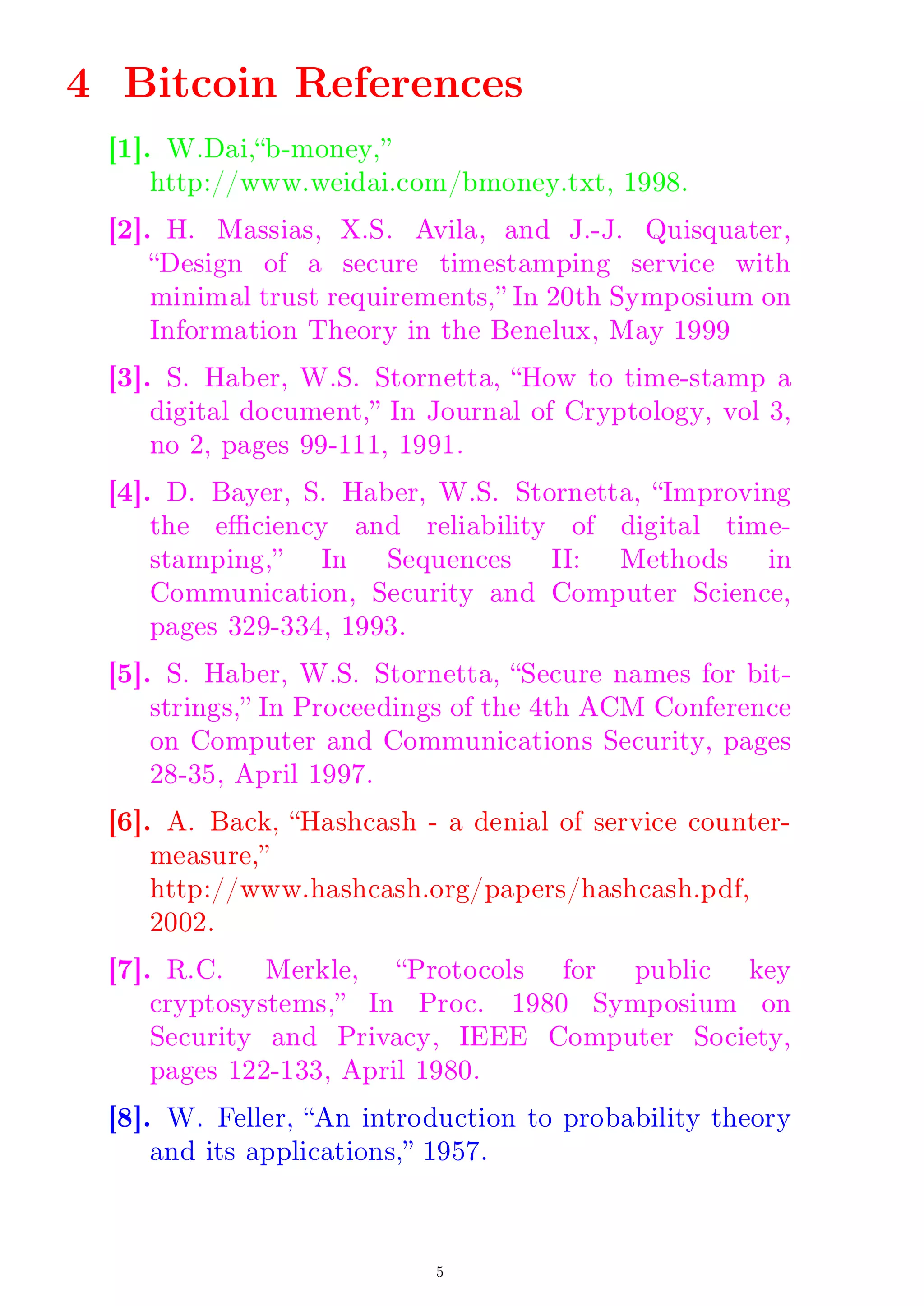 4 Bitcoin References
[1]. W.Dai,b-money,
http://www.weidai.com/bmoney.txt, 1998.
[2]. H. Massias, X.S. Avila, and J.-J. Quisquater,
Design of a secure timestamping service with
minimal trust requirements, In 20th Symposium on
Information Theory in the Benelux, May 1999
[3]. S. Haber, W.S. Stornetta, How to time-stamp a
digital document, In Journal of Cryptology, vol 3,
no 2, pages 99-111, 1991.
[4]. D. Bayer, S. Haber, W.S. Stornetta, Improving
the eciency and reliability of digital time-
stamping, In Sequences II: Methods in
Communication, Security and Computer Science,
pages 329-334, 1993.
[5]. S. Haber, W.S. Stornetta, Secure names for bit-
strings, In Proceedings of the 4th ACM Conference
on Computer and Communications Security, pages
28-35, April 1997.
[6]. A. Back, Hashcash - a denial of service counter-
measure,
http://www.hashcash.org/papers/hashcash.pdf,
2002.
[7]. R.C. Merkle, Protocols for public key
cryptosystems, In Proc. 1980 Symposium on
Security and Privacy, IEEE Computer Society,
pages 122-133, April 1980.
[8]. W. Feller, An introduction to probability theory
and its applications, 1957.
5
 
